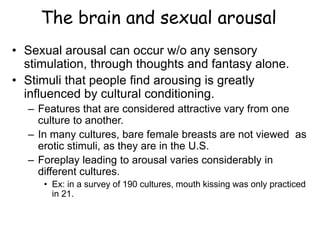 The brain and sexual arousal
• Sexual arousal can occur w/o any sensory
stimulation, through thoughts and fantasy alone.
• Stimuli that people find arousing is greatly
influenced by cultural conditioning.
– Features that are considered attractive vary from one
culture to another.
– In many cultures, bare female breasts are not viewed as
erotic stimuli, as they are in the U.S.
– Foreplay leading to arousal varies considerably in
different cultures.
• Ex: in a survey of 190 cultures, mouth kissing was only practiced
in 21.
 
