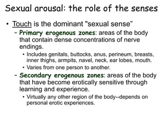 Sexual arousal: the role of the senses
• Touch is the dominant "sexual sense”
– Primary erogenous zones: areas of the body
that contain dense concentrations of nerve
endings.
• Includes genitals, buttocks, anus, perineum, breasts,
inner thighs, armpits, navel, neck, ear lobes, mouth.
• Varies from one person to another.
– Secondary erogenous zones: areas of the body
that have become erotically sensitive through
learning and experience.
• Virtually any other region of the body--depends on
personal erotic experiences.
 