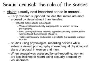 Sexual arousal: the role of the senses
• Vision: usually next important sense in arousal.
– Early research supported the idea that males are more
aroused by visual stimuli than females.
• Reflects many social influences:
– Was considered culturally inappropriate for women to view
pornography.
– Most pornography was made to appeal exclusively to men; some
women found themes/ideas offensive.
– Today, pornography and erotica is available that appeals to many
women.
– Studies using physiological recording devices while
subjects viewed pornography showed equal physiological
signs of arousal in women and men.
– When arousal was assessed by self-reporting, women
are less inclined to report being sexually aroused by
visual erotica.
 