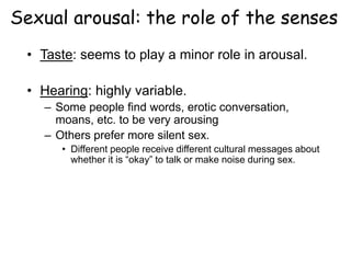 Sexual arousal: the role of the senses
• Taste: seems to play a minor role in arousal.
• Hearing: highly variable.
– Some people find words, erotic conversation,
moans, etc. to be very arousing
– Others prefer more silent sex.
• Different people receive different cultural messages about
whether it is “okay” to talk or make noise during sex.
 