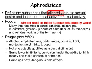 Aphrodisiacs
• Definition: substances that allegedly arouse sexual
desire and increase the capacity for sexual activity.
• Foods:
– Many that resemble a penis: bananas, asparagus,
cucumbers, ground-up horns of animals such as rhinoceros
and reindeer (origin of the term horny)
• Drugs: (see table)
– Alcohol, amphetamines, barbiturates, cocaine, LSD,
marijuana, amyl nitrite, L-dopa
– Not one actually qualifies as a sexual stimulant
– Some lower inhibitions, some can hinder the ability to think
clearly and make conscious decisions.
– Some can have dangerous side effects.
Almost none of these substances actually work!
 