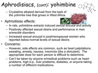 Aphrodisiacs, (cont): yohimbine
– Crystalline alkaloid derived from the bark of
the yohimbe tree that grows in West Africa.
• Aphrodisiac effects:
– In rats, yohimbine extracts induced sexual arousal and activity
– Positively affected sexual desire and performance in men
w/erectile disorders
– Increased sexual arousal in postmenopausal women who
reported below-normal levels of sexual desire.
• Concerns:
– However, side effects are common, such as heart palpitations,
sweating, anxiety, nausea, insomnia (like a stimulant). The
appropriate dose for each person is difficult to determine.
– Can’t be taken by anyone w/medical problems such as heart
problems, high b.p., liver problems, diabetes, or anyone taking
a number of different medications.
 