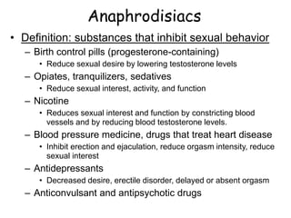 Anaphrodisiacs
• Definition: substances that inhibit sexual behavior
– Birth control pills (progesterone-containing)
• Reduce sexual desire by lowering testosterone levels
– Opiates, tranquilizers, sedatives
• Reduce sexual interest, activity, and function
– Nicotine
• Reduces sexual interest and function by constricting blood
vessels and by reducing blood testosterone levels.
– Blood pressure medicine, drugs that treat heart disease
• Inhibit erection and ejaculation, reduce orgasm intensity, reduce
sexual interest
– Antidepressants
• Decreased desire, erectile disorder, delayed or absent orgasm
– Anticonvulsant and antipsychotic drugs
 