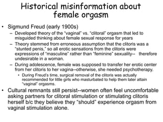 Historical misinformation about
female orgasm
• Sigmund Freud (early 1900s)
– Developed theory of the “vaginal” vs. “clitoral” orgasm that led to
misguided thinking about female sexual response for years
– Theory stemmed from erroneous assumption that the clitoris was a
“stunted penis,” so all erotic sensations from the clitoris were
expressions of “masculine” rather than “feminine” sexuality-- therefore
undesirable in a woman.
– During adolescence, female was supposed to transfer her erotic center
from her clitoris to her vagina--otherwise, she needed psychotherapy.
• During Freud’s time, surgical removal of the clitoris was actually
recommended for little girls who masturbated to help them later attain
“vaginal” orgasms.
• Cultural remnants still persist--women often feel uncomfortable
asking partners for clitoral stimulation or stimulating clitoris
herself b/c they believe they “should” experience orgasm from
vaginal stimulation alone.
 