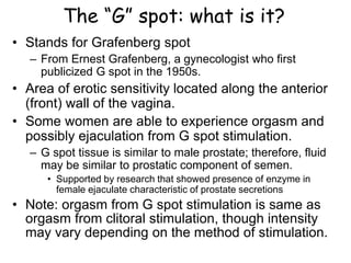 The “G” spot: what is it?
• Stands for Grafenberg spot
– From Ernest Grafenberg, a gynecologist who first
publicized G spot in the 1950s.
• Area of erotic sensitivity located along the anterior
(front) wall of the vagina.
• Some women are able to experience orgasm and
possibly ejaculation from G spot stimulation.
– G spot tissue is similar to male prostate; therefore, fluid
may be similar to prostatic component of semen.
• Supported by research that showed presence of enzyme in
female ejaculate characteristic of prostate secretions
• Note: orgasm from G spot stimulation is same as
orgasm from clitoral stimulation, though intensity
may vary depending on the method of stimulation.
 