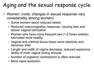 Aging and the sexual response cycle
• Women: (note: changes in sexual response vary
considerably among women)
– Some women report reduced desire
– Reduced vasocongestion response, causing less and
slower vaginal lubrication
– Women who have more frequent sex (1-2 times weekly)
lubricated more readily
– Vaginal and urethral tissue loses some elasticity and
becomes drier
– Length and width of vagina decrease, reduced expansive
ability of inner vagina during arousal.
– Number of orgasmic contractions is often reduced.
– More rapid resolution
 