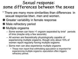 Sexual response:
some differences between the sexes
* There are many more similarities than differences in
sexual response btwn. men and women.
 Greater variability in female response
 Male refractory period
 Multiple orgasms
– Some women can have >1 orgasm separated by brief periods
of time (maybe only a few seconds)
– All women are theoretically physiologically capable of
experiencing multiple orgasms, though only about 15% of
women report regularly having multiple orgasms
– Some men can also experience multiple orgasms
• These men report that withholding ejaculation is important for
experiencing multiple orgasms--ejaculation often triggers
refractory period.
 