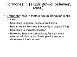 Hormones in female sexual behavior,
(cont.)
• Estrogens: role in female sexual behavior is still
unclear.
– Contribute to general sense of well-being
– Help maintain thickness & elasticity of vaginal lining
– Contribute to vaginal lubrication
– However, there are contradictory findings about
whether administration of estrogen increases or
decreases libido in women.
 