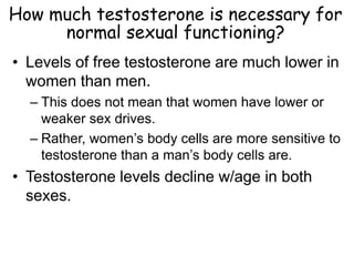 How much testosterone is necessary for
normal sexual functioning?
• Levels of free testosterone are much lower in
women than men.
– This does not mean that women have lower or
weaker sex drives.
– Rather, women’s body cells are more sensitive to
testosterone than a man’s body cells are.
• Testosterone levels decline w/age in both
sexes.
 