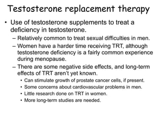 Testosterone replacement therapy
• Use of testosterone supplements to treat a
deficiency in testosterone.
– Relatively common to treat sexual difficulties in men.
– Women have a harder time receiving TRT, although
testosterone deficiency is a fairly common experience
during menopause.
– There are some negative side effects, and long-term
effects of TRT aren’t yet known.
• Can stimulate growth of prostate cancer cells, if present.
• Some concerns about cardiovascular problems in men.
• Little research done on TRT in women.
• More long-term studies are needed.
 