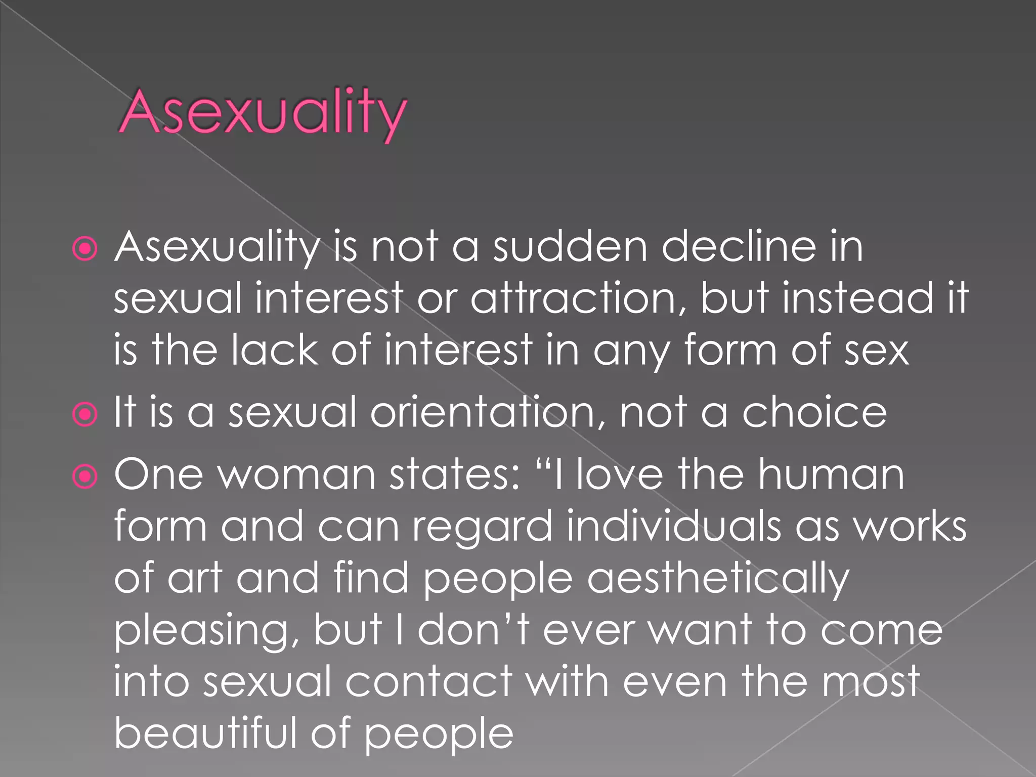  Asexuality is not a sudden decline in
  sexual interest or attraction, but instead it
  is the lack of interest in any form of sex
 It is a sexual orientation, not a choice
 One woman states: “I love the human
  form and can regard individuals as works
  of art and find people aesthetically
  pleasing, but I don‟t ever want to come
  into sexual contact with even the most
  beautiful of people
 