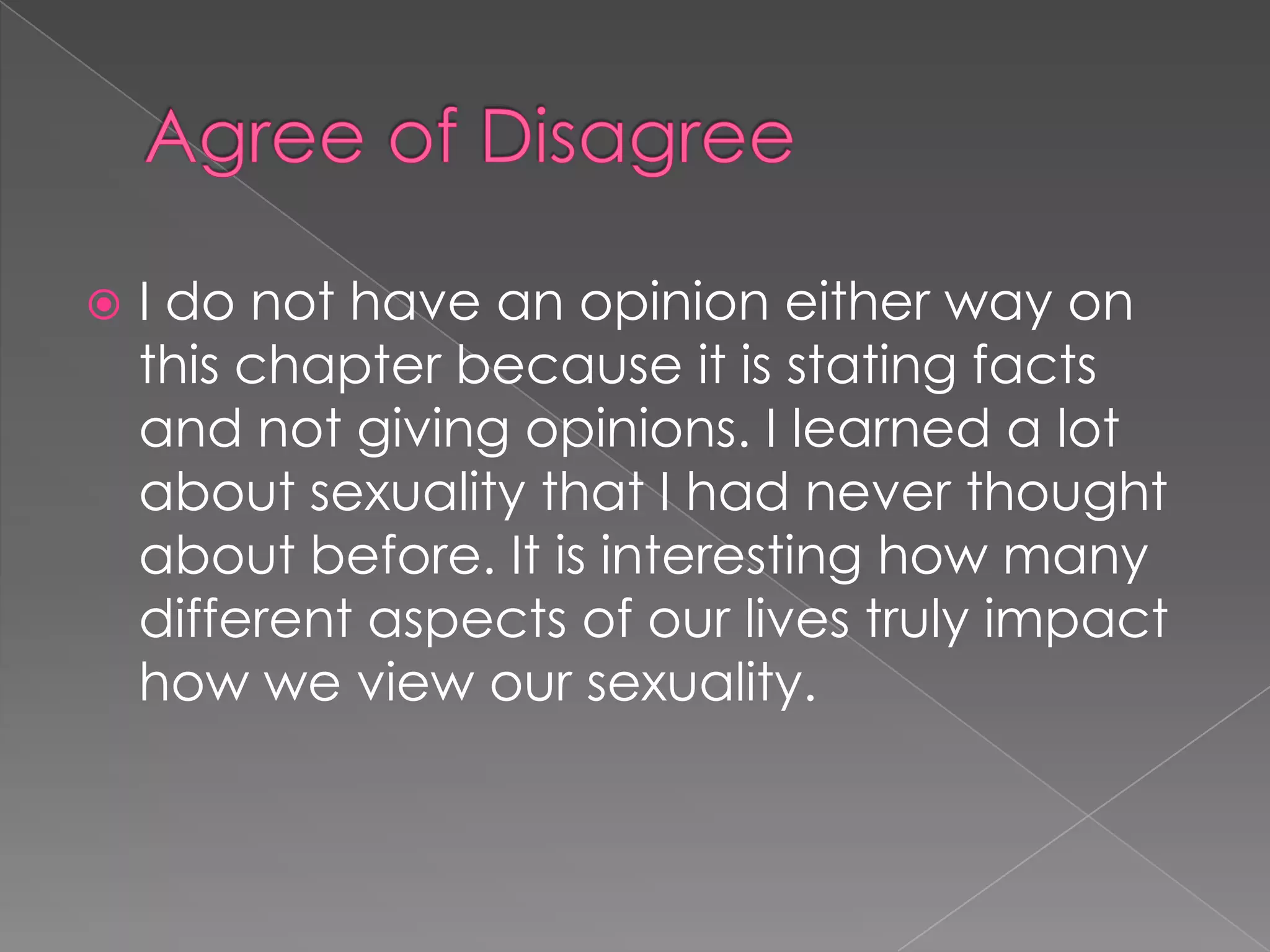    I do not have an opinion either way on
    this chapter because it is stating facts
    and not giving opinions. I learned a lot
    about sexuality that I had never thought
    about before. It is interesting how many
    different aspects of our lives truly impact
    how we view our sexuality.
 