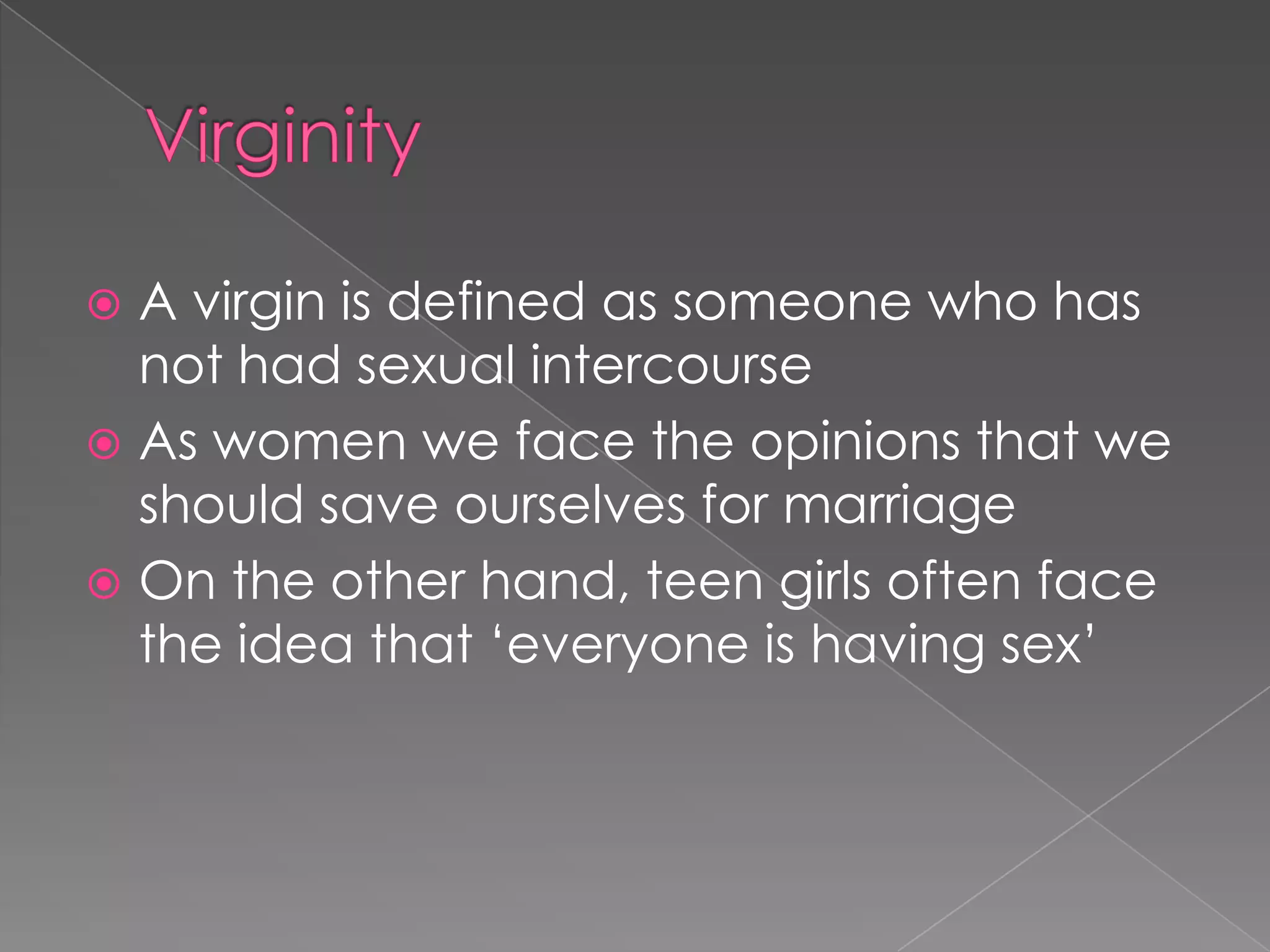  A virgin is defined as someone who has
  not had sexual intercourse
 As women we face the opinions that we
  should save ourselves for marriage
 On the other hand, teen girls often face
  the idea that „everyone is having sex‟
 