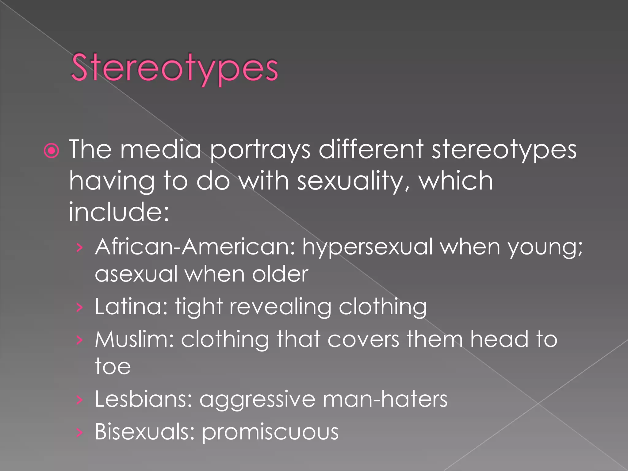    The media portrays different stereotypes
    having to do with sexuality, which
    include:
    › African-American: hypersexual when young;
        asexual when older
    ›   Latina: tight revealing clothing
    ›   Muslim: clothing that covers them head to
        toe
    ›   Lesbians: aggressive man-haters
    ›   Bisexuals: promiscuous
 