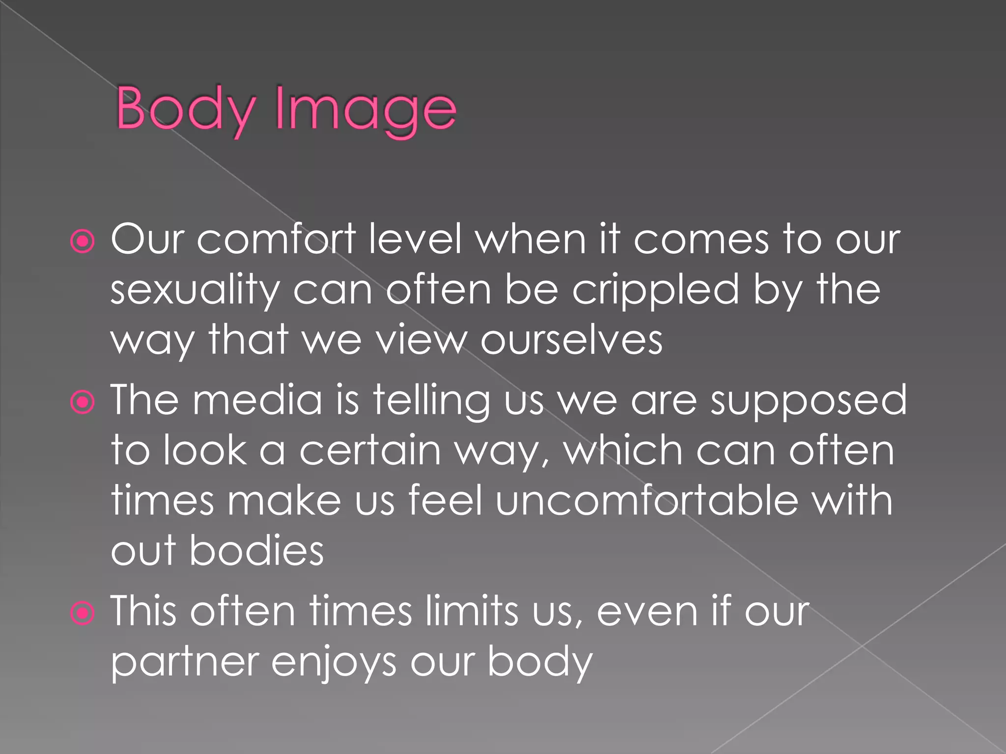  Our comfort level when it comes to our
  sexuality can often be crippled by the
  way that we view ourselves
 The media is telling us we are supposed
  to look a certain way, which can often
  times make us feel uncomfortable with
  out bodies
 This often times limits us, even if our
  partner enjoys our body
 
