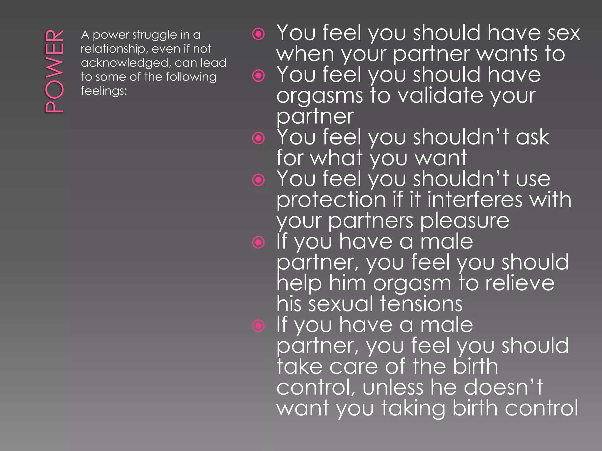 A power struggle in a          You feel you should have sex
relationship, even if not
acknowledged, can lead          when your partner wants to
to some of the following       You feel you should have
feelings:
                                orgasms to validate your
                                partner
                               You feel you shouldn‟t ask
                                for what you want
                               You feel you shouldn‟t use
                                protection if it interferes with
                                your partners pleasure
                               If you have a male
                                partner, you feel you should
                                help him orgasm to relieve
                                his sexual tensions
                               If you have a male
                                partner, you feel you should
                                take care of the birth
                                control, unless he doesn‟t
                                want you taking birth control
 