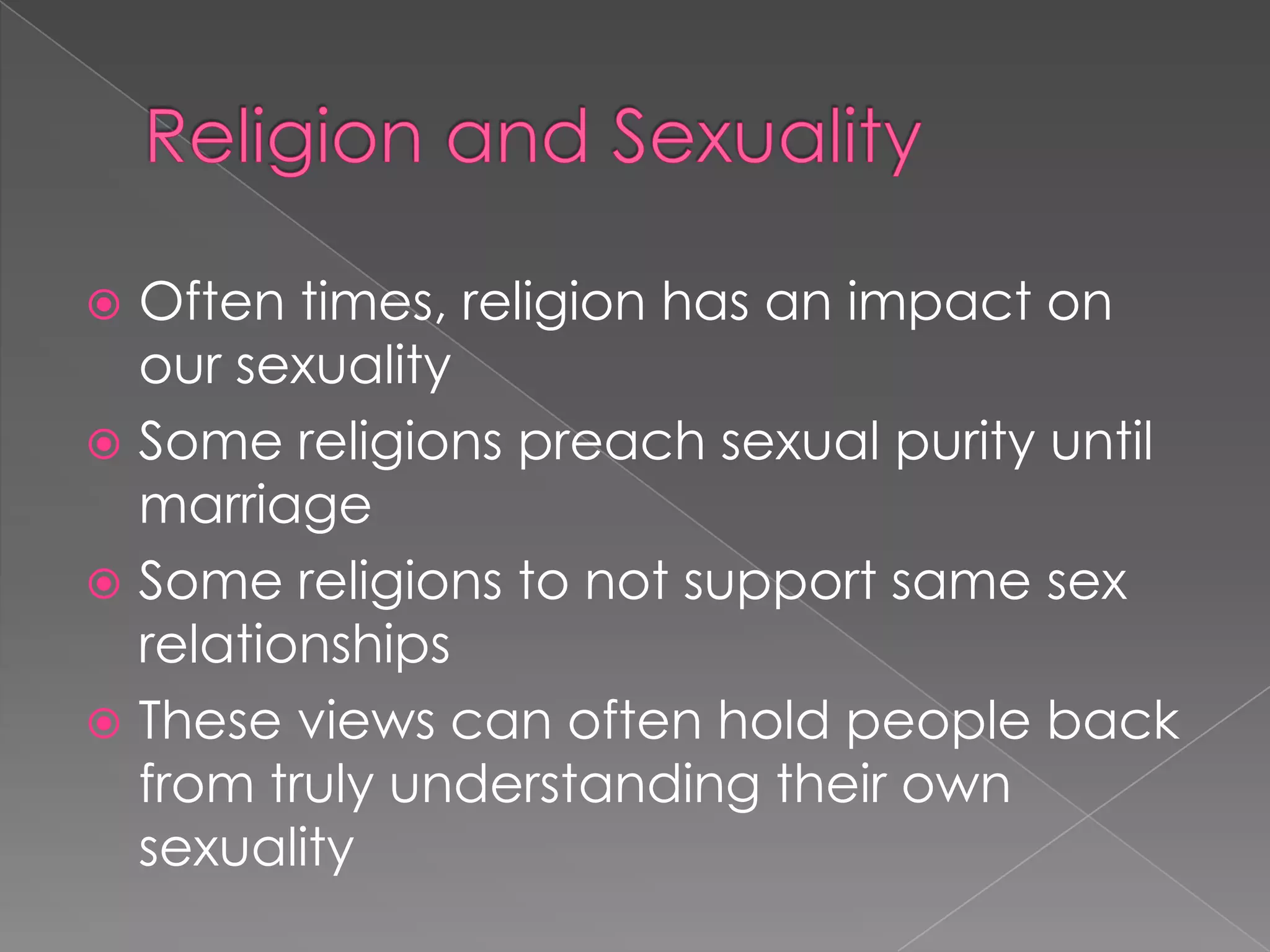  Often times, religion has an impact on
  our sexuality
 Some religions preach sexual purity until
  marriage
 Some religions to not support same sex
  relationships
 These views can often hold people back
  from truly understanding their own
  sexuality
 