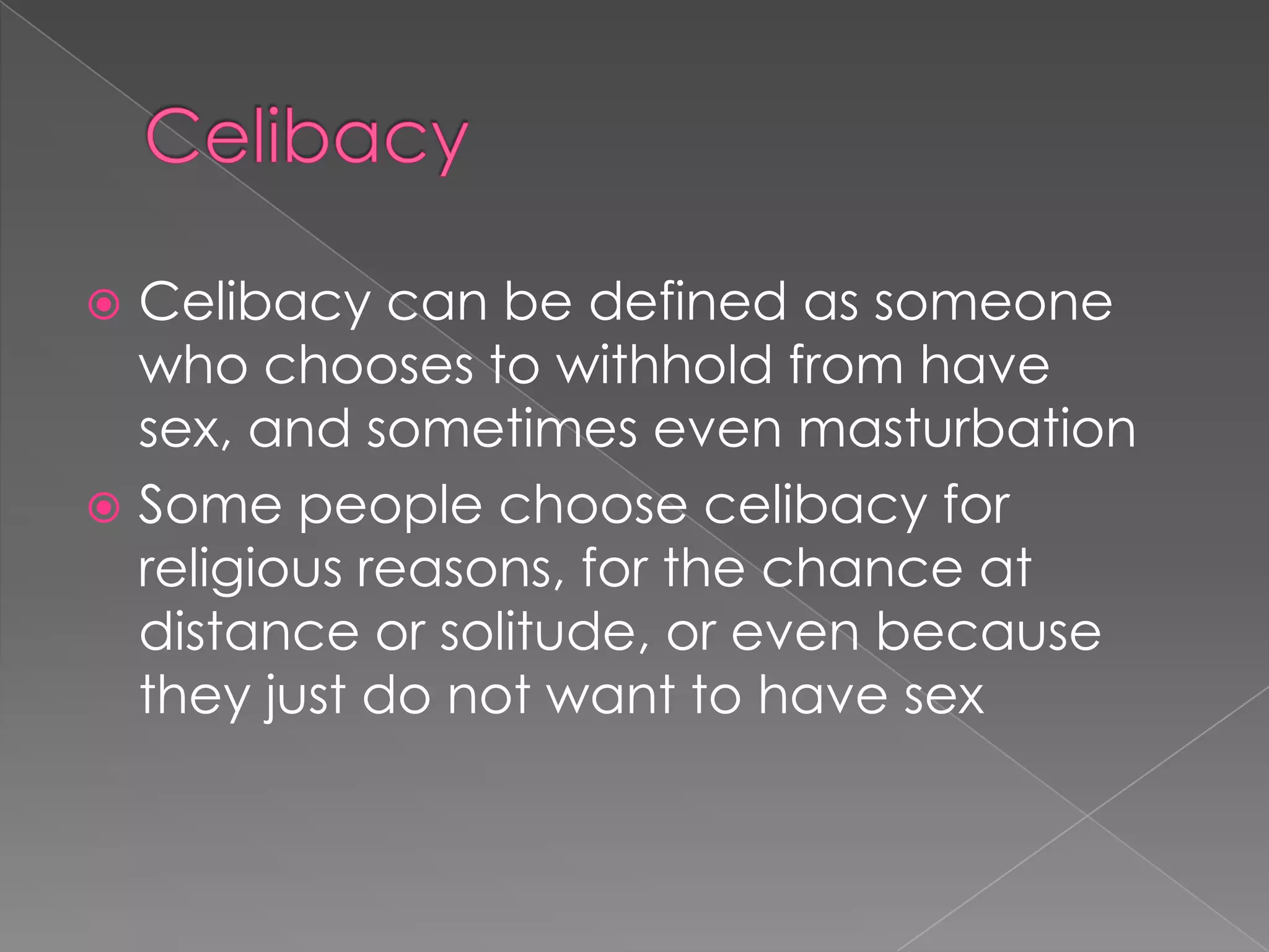  Celibacy can be defined as someone
  who chooses to withhold from have
  sex, and sometimes even masturbation
 Some people choose celibacy for
  religious reasons, for the chance at
  distance or solitude, or even because
  they just do not want to have sex
 