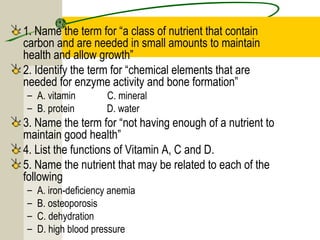 1. Name the term for “a class of nutrient that contain
carbon and are needed in small amounts to maintain
health and allow growth”
2. Identify the term for “chemical elements that are
needed for enzyme activity and bone formation”
– A. vitamin C. mineral
– B. protein D. water
3. Name the term for “not having enough of a nutrient to
maintain good health”
4. List the functions of Vitamin A, C and D.
5. Name the nutrient that may be related to each of the
following
– A. iron-deficiency anemia
– B. osteoporosis
– C. dehydration
– D. high blood pressure
 