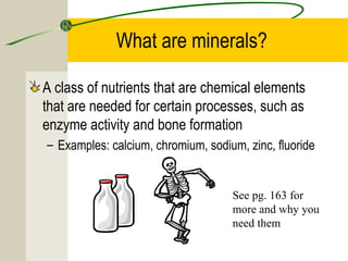 What are minerals?
A class of nutrients that are chemical elements
that are needed for certain processes, such as
enzyme activity and bone formation
– Examples: calcium, chromium, sodium, zinc, fluoride
See pg. 163 for
more and why you
need them
 