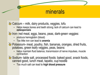 minerals
Calcium – milk, dairy products, veggies, tofu
– Helps keeps bones and teeth strong; lack of calcium can lead to
osteoporosis
Iron- red meat, eggs, beans, peas, dark-green veggies:
– produce hemoglobin (blood)
– Too little iron can lead to anemia
Potassium- meat, poultry, fish, bananas, oranges, dried fruits,
potatoes, green leafy veggies, peas, beans:
– helps maintain fluid balance, transmission of nerve impulses, muscle
contraction
Sodium- table salt, processed foods: baked good, snack foods,
canned good, lunch meat, tapatio, cup’noodle
– Too much salt can lead to high blood pressure
 