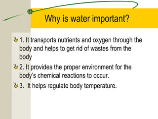 Why is water important?
1. It transports nutrients and oxygen through the
body and helps to get rid of wastes from the
body
2. It provides the proper environment for the
body’s chemical reactions to occur.
3. It helps regulate body temperature.
 