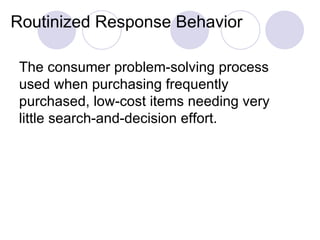 Routinized Response Behavior The consumer problem-solving process used when purchasing frequently purchased, low-cost items needing very little search-and-decision effort. 