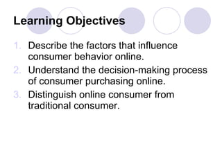 Learning Objectives Describe the factors that influence consumer behavior online. Understand the decision-making process of consumer purchasing online. Distinguish online consumer from traditional consumer. 