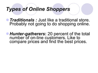 Types of Online Shoppers Traditionals :  Just like a traditional store. Probably not going to do shopping online. Hunter-gatherers :  20 percent of the total number of on-line customers. Like to compare prices and find the best prices. 