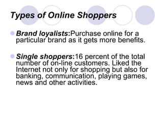 Types of Online Shoppers Brand loyalists : Purchase online for a particular brand as it gets more benefits. Single shoppers : 16 percent of the total number of on-line customers. Liked the Internet not only for shopping but also for banking, communication, playing games, news and other activities. 