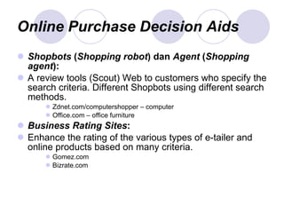 Online Purchase Decision Aids Shopbots  ( Shopping robot )   dan  Agent  ( Shopping agent ): A review tools (Scout) Web to customers who specify the search criteria. Different Shopbots using different search methods . Zdnet.com/computershopper – computer Office.com – office furniture Business Rating Sites : Enhance the rating of the various types of e-tailer and online products based on many criteria. Gomez.com Bizrate.com  
