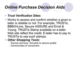 Online Purchase Decision Aids Trust Verification Sites : Works to assess and confirm whether a given e-tailer is reliable or not. For example, TRUSTe, BBBOnLine, Secure ASSURE and Ernst & Young. TRUSTe Stamp available on e-tailer Web site reflect the credit. E-tailer has to pay to TRUSTe to use such stamps. Other   Shopping   Tools : Escrow services- 3rd party to assure quality Communities of consumers 