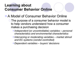 Learning about  Consumer Behavior Online A Model of Consumer Behavior Online The purpose of a consumer behavior model is to help vendors understand how a consumer makes a purchasing decision Independent  (or uncontrollable)  variables – personal characteristics and environmental characteristics Intervening  or  moderating variables – market stimuli and EC systems (vendor-controlled) Dependent variables – buyers’ decisions 