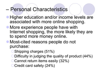 –  Personal Characteristics Higher education and/or income levels are associated with more online shopping. More experience people have with Internet shopping, the more likely they are to spend more money online. Most-cited reasons people do not purchase: Shipping charges (51%) Difficulty in judging the quality of product (44%) Cannot return items easily (32%) Credit card safety (24%)  