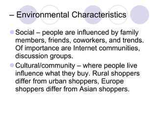 –  Environmental Characteristics Social – people are influenced by family members, friends, coworkers, and trends. Of importance are Internet communities, discussion groups. Cultural/community – where people live influence what they buy. Rural shoppers differ from urban shoppers, Europe shoppers differ from Asian shoppers.  