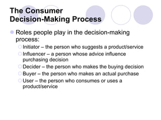 The Consumer Decision-Making Process Roles people play in the decision-making process: Initiator – the person who suggests a product/service Influencer – a person whose advice influence purchasing decision Decider – the person who makes the buying decision Buyer – the person who makes an actual purchase User – the person who consumes or uses a product/service  