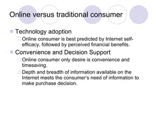 Online versus traditional consumer Technology adoption Online consumer is best predicted by Internet self-efficacy, followed by perceived financial benefits. Convenience and Decision Support Online consumer only desire is convenience and timesaving. Depth and breadth of information available on the Internet meets the consumer’s need of information to make purchase decision. 