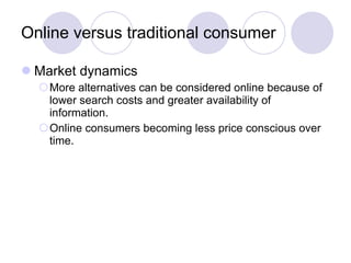 Online versus traditional consumer Market dynamics More alternatives can be considered online because of lower search costs and greater availability of information. Online consumers becoming less price conscious over time. 