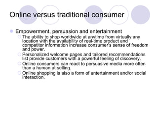 Online versus traditional consumer Empowerment, persuasion and entertainment The ability to shop worldwide at anytime from virtually any location with the availability of real-time product and competitor information increase consumer’s sense of freedom and power. Personalized welcome pages and tailored recommendations list provide customers with a powerful feeling of discovery. Online consumers can react to persuasive media more often than a human at selling. Online shopping is also a form of entertainment and/or social interaction. 