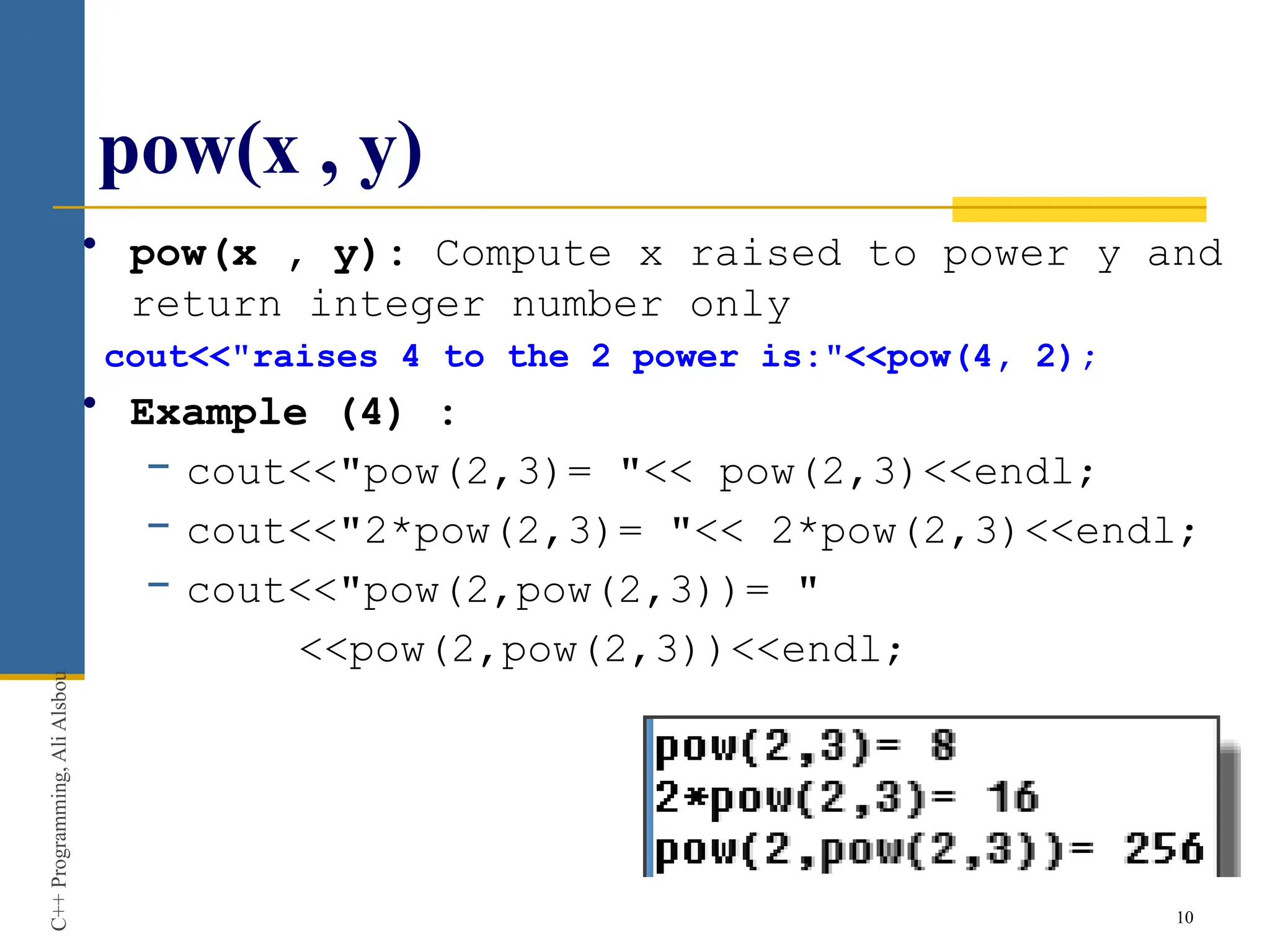 pow(x , y)
• pow(x , y): Compute x raised to power y and
return integer number only
cout<<"raises 4 to the 2 power is:"<<pow(4, 2);
• Example (4) :
− cout<<"pow(2,3)= "<< pow(2,3)<<endl;
− cout<<"2*pow(2,3)= "<< 2*pow(2,3)<<endl;
− cout<<"pow(2,pow(2,3))= "
<<pow(2,pow(2,3))<<endl;
10
C++
Programming,
Ali
Alsbou
 