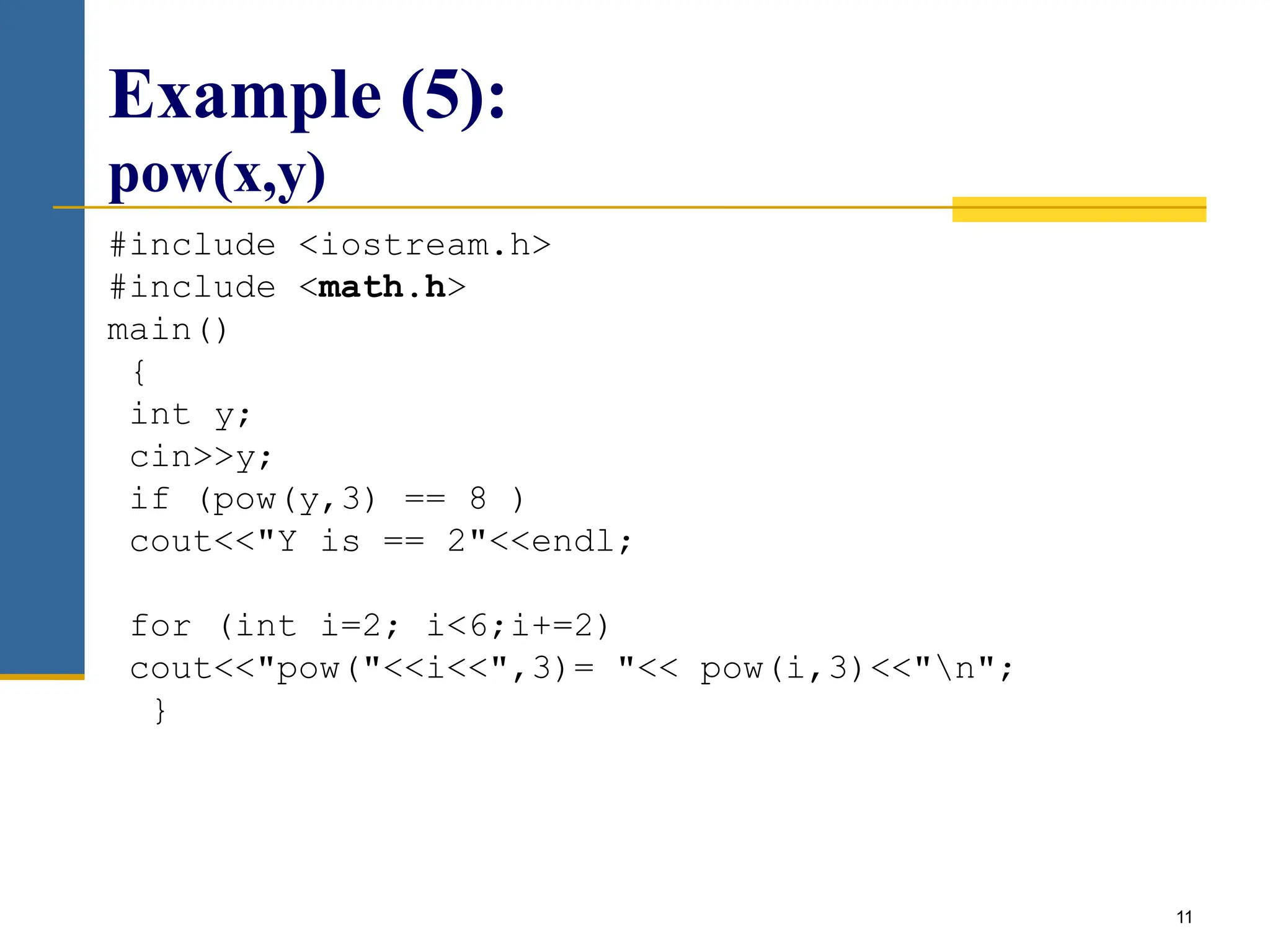 11
Example (5):
pow(x,y)
#include <iostream.h>
#include <math.h>
main()
{
int y;
cin>>y;
if (pow(y,3) == 8 )
cout<<"Y is == 2"<<endl;
for (int i=2; i<6;i+=2)
cout<<"pow("<<i<<",3)= "<< pow(i,3)<<"n";
}
 