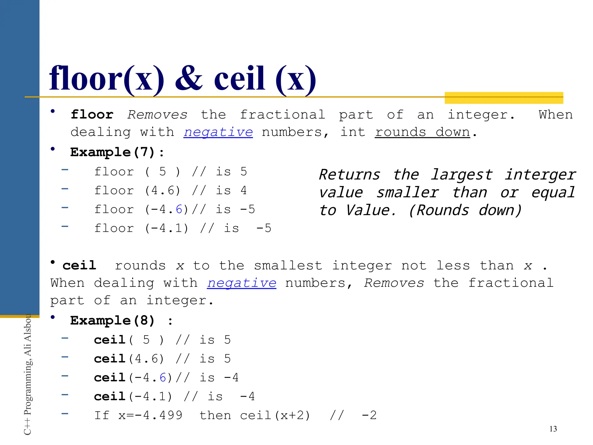 floor(x) & ceil (x)
• floor Removes the fractional part of an integer. When
dealing with negative numbers, int rounds down.
• Example(7):
− floor ( 5 ) // is 5
− floor (4.6) // is 4
− floor (-4.6)// is -5
− floor (-4.1) // is -5
• ceil rounds x to the smallest integer not less than x .
When dealing with negative numbers, Removes the fractional
part of an integer.
• Example(8) :
− ceil( 5 ) // is 5
− ceil(4.6) // is 5
− ceil(-4.6)// is -4
− ceil(-4.1) // is -4
− If x=-4.499 then ceil(x+2) // -2
13
C++
Programming,
Ali
Alsbou
Returns the largest interger
value smaller than or equal
to Value. (Rounds down)
 