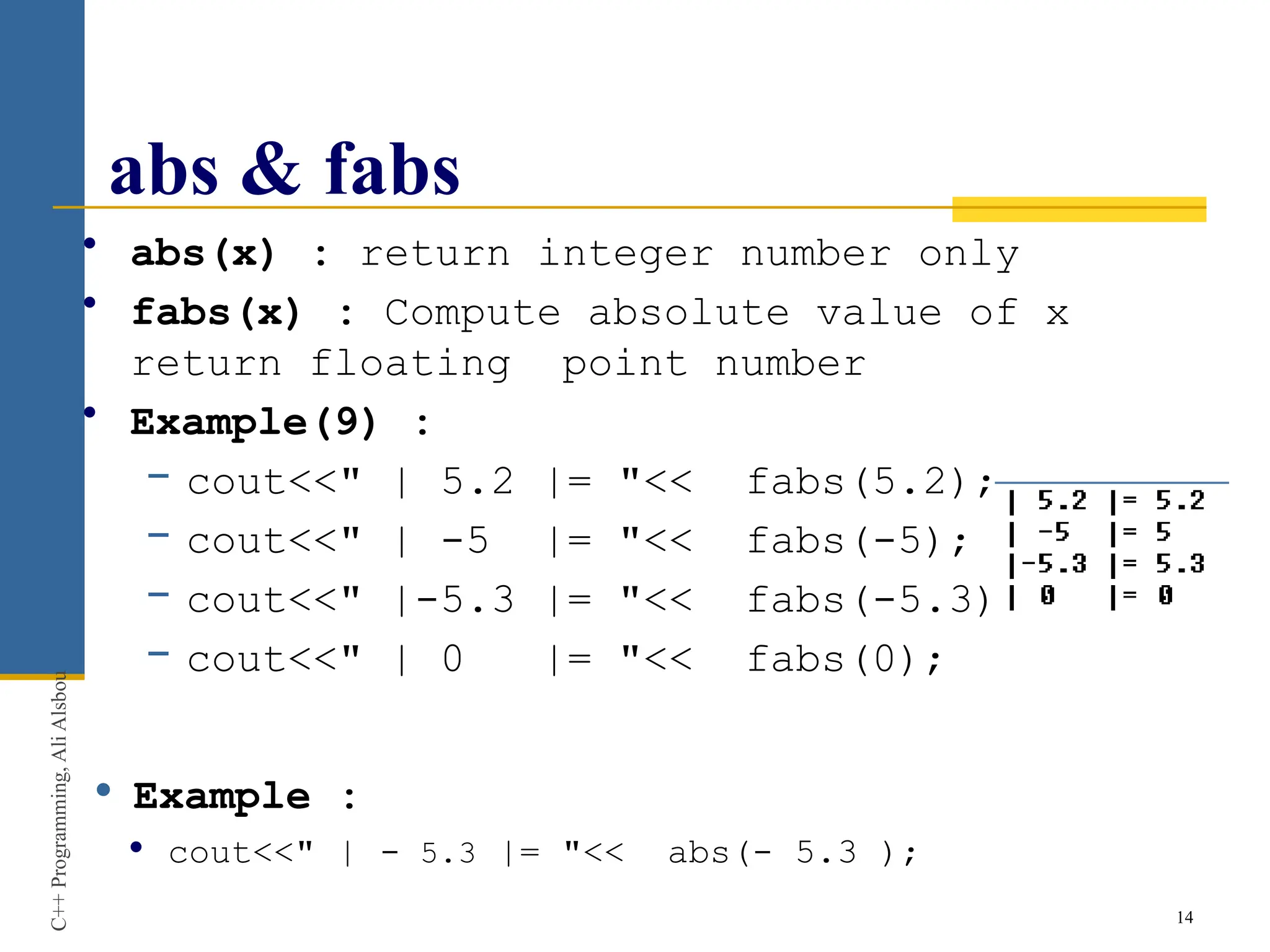 abs & fabs
• abs(x) : return integer number only
• fabs(x) : Compute absolute value of x
return floating point number
• Example(9) :
− cout<<" | 5.2 |= "<< fabs(5.2);
− cout<<" | -5 |= "<< fabs(-5);
− cout<<" |-5.3 |= "<< fabs(-5.3);
− cout<<" | 0 |= "<< fabs(0);
 Example :
 cout<<" | - 5.3 |= "<< abs(- 5.3 );
14
C++
Programming,
Ali
Alsbou
 