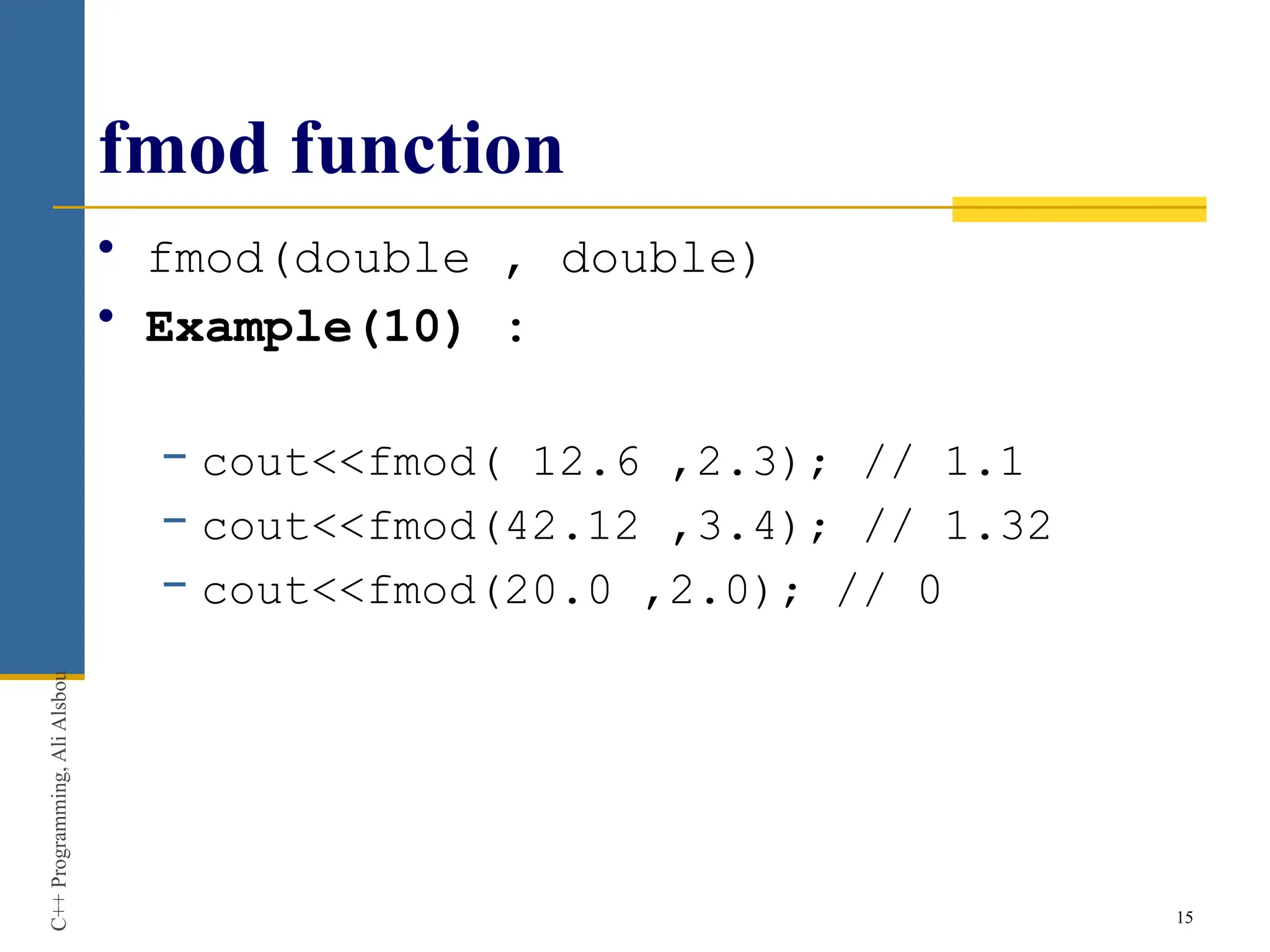 fmod function
• fmod(double , double)
• Example(10) :
− cout<<fmod( 12.6 ,2.3); // 1.1
− cout<<fmod(42.12 ,3.4); // 1.32
− cout<<fmod(20.0 ,2.0); // 0
15
C++
Programming,
Ali
Alsbou
 