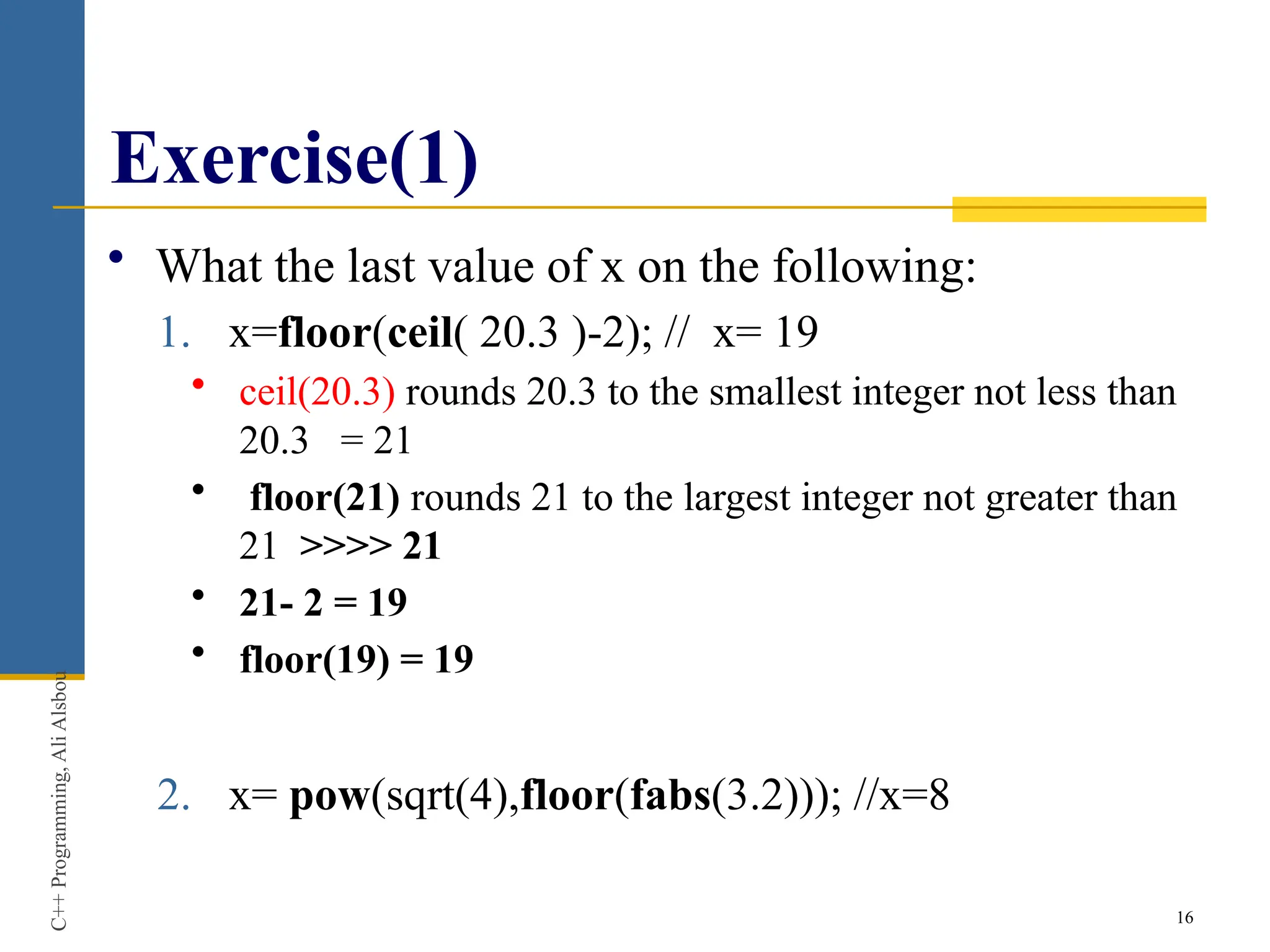 Exercise(1)
• What the last value of x on the following:
1. x=floor(ceil( 20.3 )-2); // x= 19
• ceil(20.3) rounds 20.3 to the smallest integer not less than
20.3 = 21
• floor(21) rounds 21 to the largest integer not greater than
21 >>>> 21
• 21- 2 = 19
• floor(19) = 19
2. x= pow(sqrt(4),floor(fabs(3.2))); //x=8
16
C++
Programming,
Ali
Alsbou
 