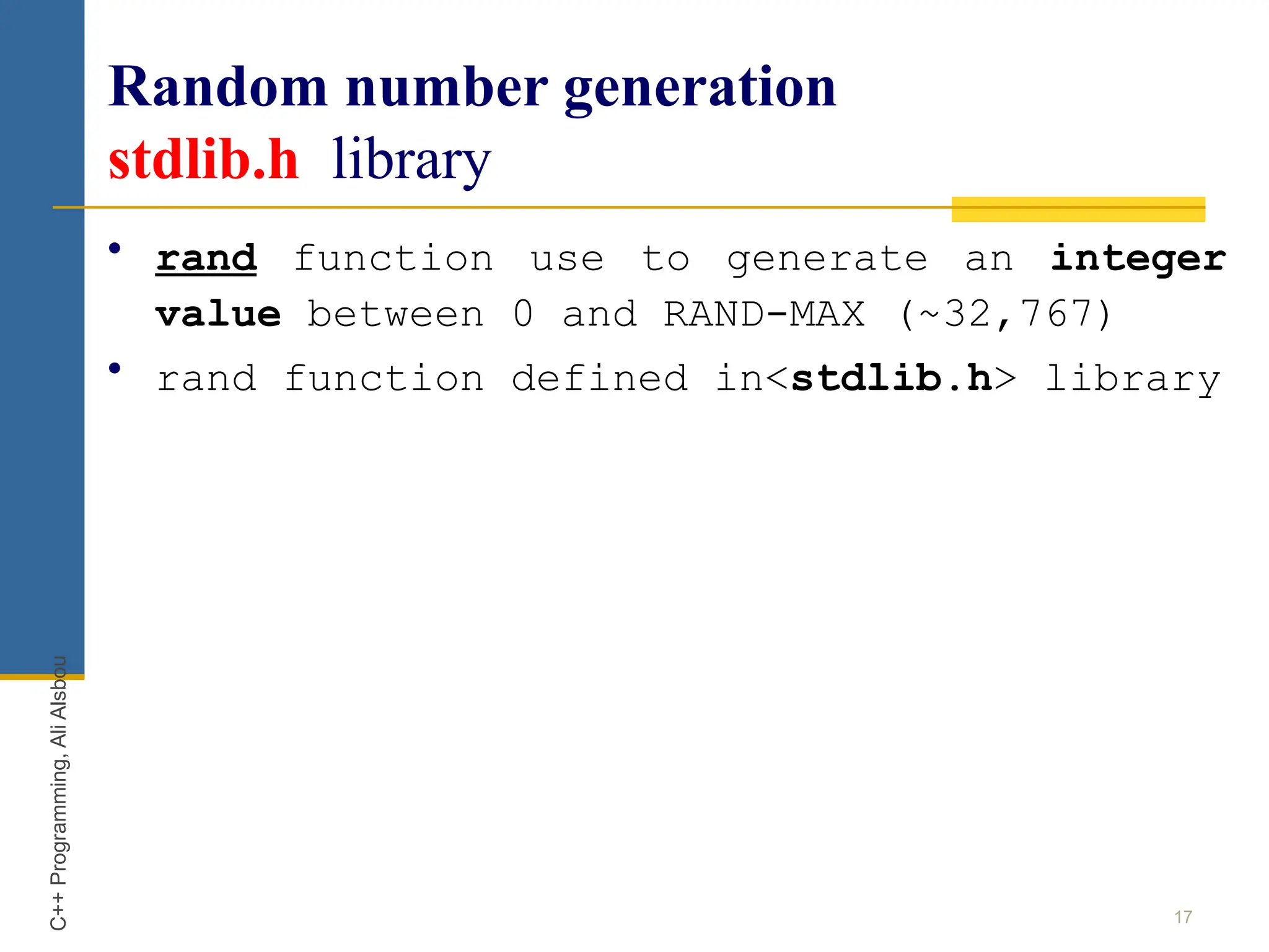 Random number generation
stdlib.h library
• rand function use to generate an integer
value between 0 and RAND-MAX (~32,767)
• rand function defined in<stdlib.h> library
17
C++
Programming,
Ali
Alsbou
 