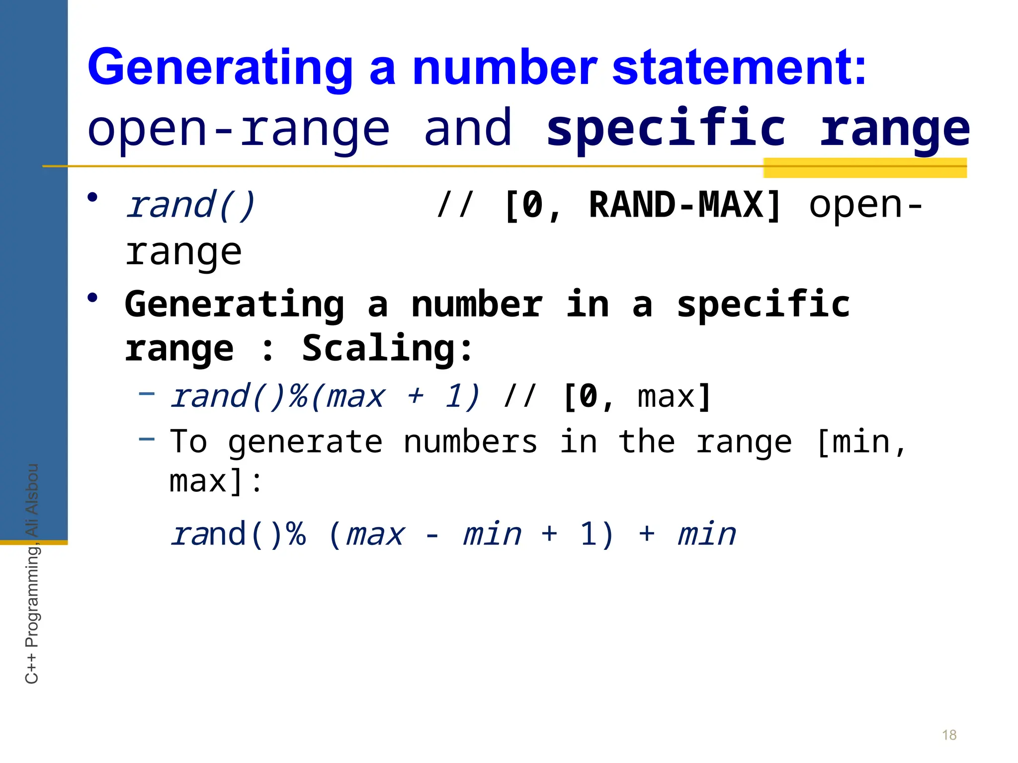 Generating a number statement:
open-range and specific range
• rand() // [0, RAND-MAX] open-
range
• Generating a number in a specific
range : Scaling:
− rand()%(max + 1) // [0, max]
− To generate numbers in the range [min,
max]:
rand()% (max - min + 1) + min
18
C++
Programming,
Ali
Alsbou
 