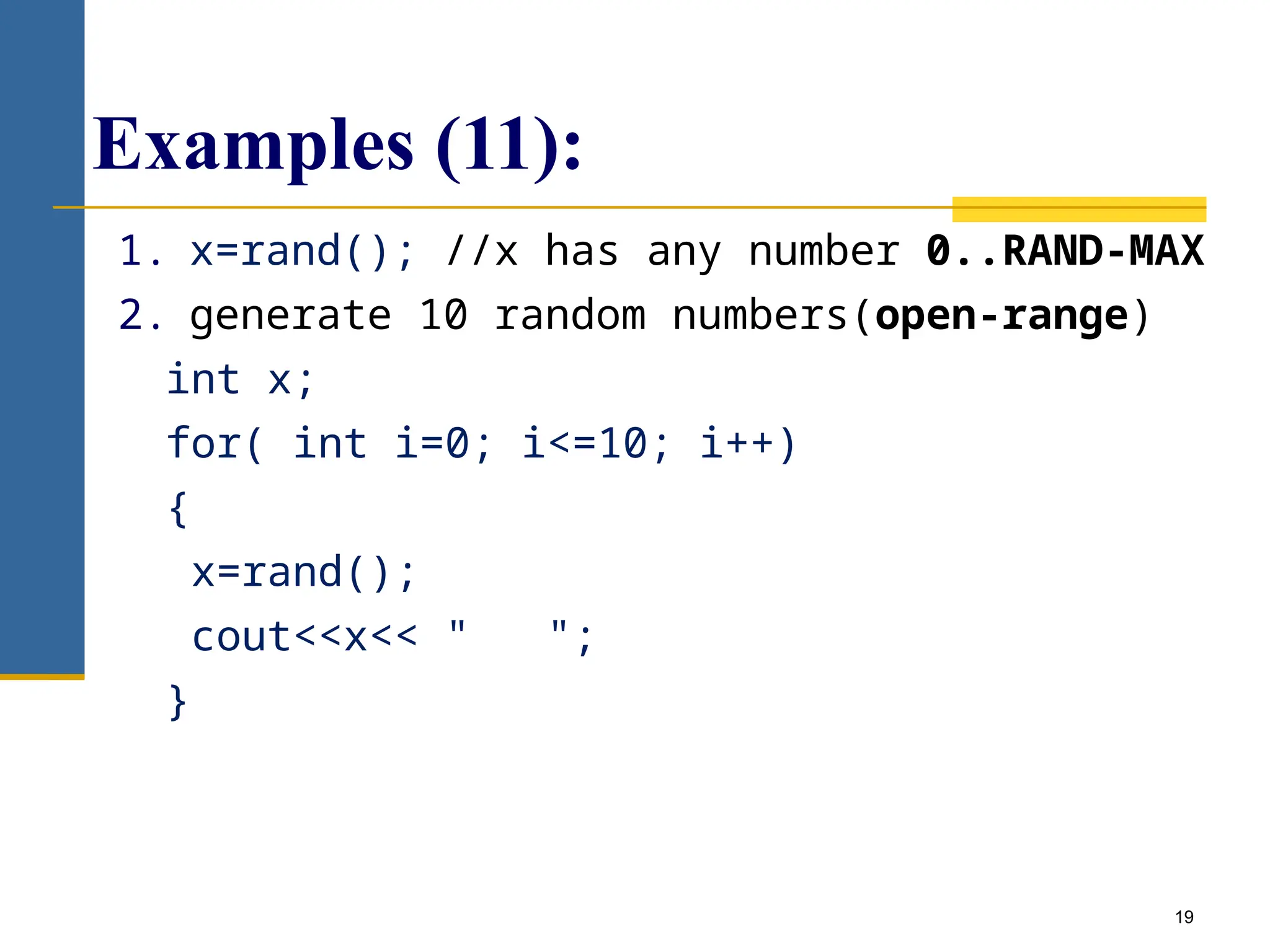 19
Examples (11):
1. x=rand(); //x has any number 0..RAND-MAX
2. generate 10 random numbers(open-range)
int x;
for( int i=0; i<=10; i++)
{
x=rand();
cout<<x<< " ";
}
 