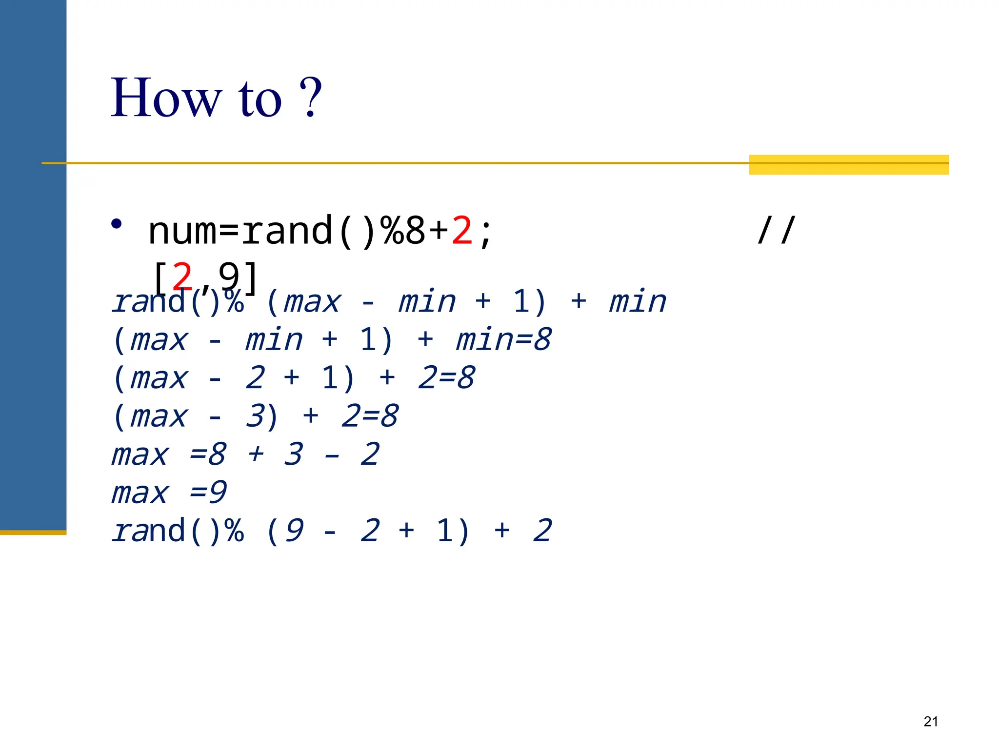 21
How to ?
• num=rand()%8+2; //
[2,9]
rand()% (max - min + 1) + min
(max - min + 1) + min=8
(max - 2 + 1) + 2=8
(max - 3) + 2=8
max =8 + 3 – 2
max =9
rand()% (9 - 2 + 1) + 2
 