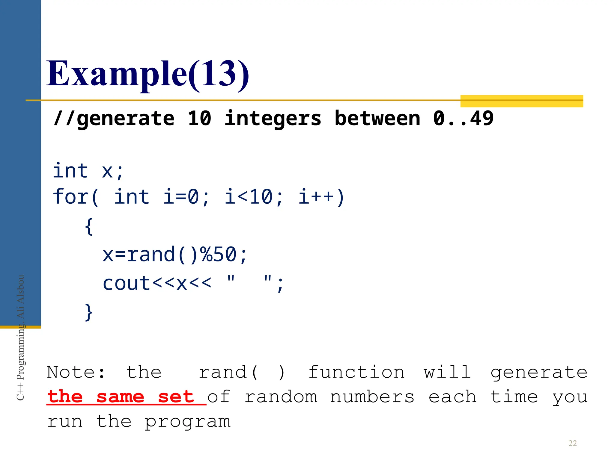 Example(13)
//generate 10 integers between 0..49
int x;
for( int i=0; i<10; i++)
{
x=rand()%50;
cout<<x<< " ";
}
22
C++
Programming,
Ali
Alsbou
Note: the rand( ) function will generate
the same set of random numbers each time you
run the program
 
